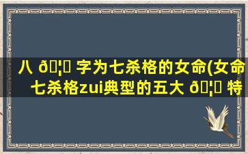 八 🦆 字为七杀格的女命(女命七杀格zui
典型的五大 🦉 特点)